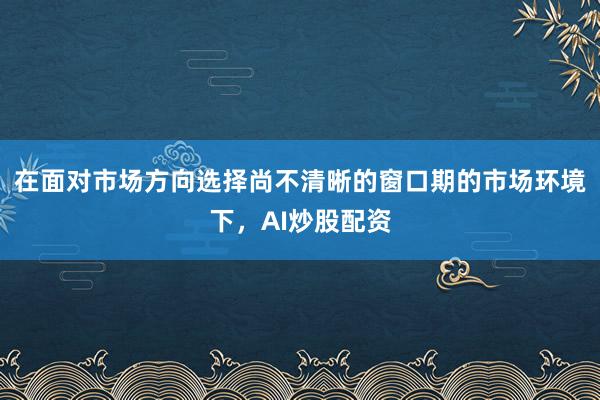 在面对市场方向选择尚不清晰的窗口期的市场环境下,AI炒股配资