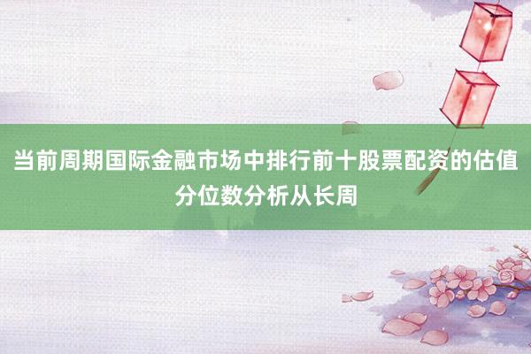 当前周期国际金融市场中排行前十股票配资的估值分位数分析从长周
