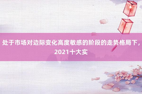 处于市场对边际变化高度敏感的阶段的走势格局下，2021十大实