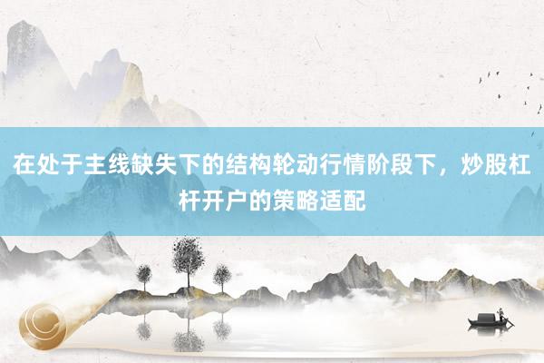在处于主线缺失下的结构轮动行情阶段下，炒股杠杆开户的策略适配