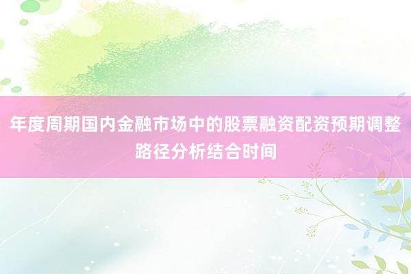 年度周期国内金融市场中的股票融资配资预期调整路径分析结合时间