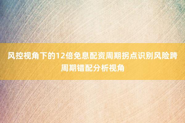 风控视角下的12倍免息配资周期拐点识别风险跨周期错配分析视角