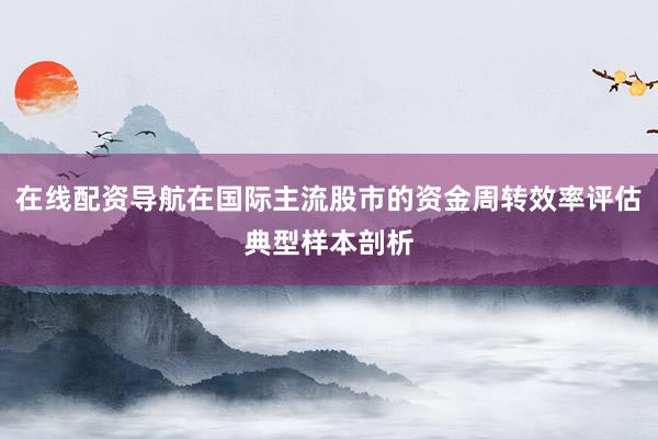 在线配资导航在国际主流股市的资金周转效率评估典型样本剖析