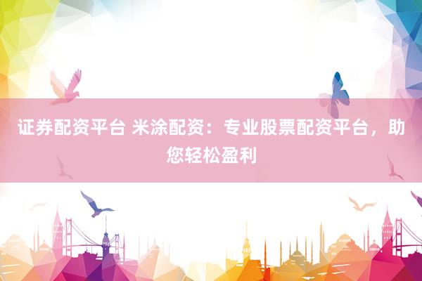 证券配资平台 米涂配资：专业股票配资平台，助您轻松盈利