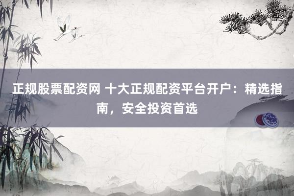 正规股票配资网 十大正规配资平台开户:精选指南,安全投资首选