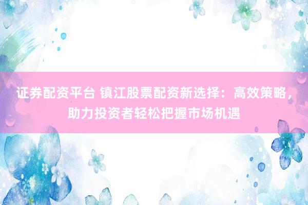 证券配资平台 镇江股票配资新选择：高效策略，助力投资者轻松把握市场机遇