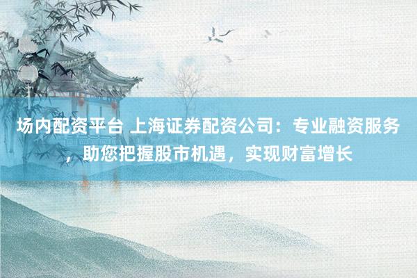 场内配资平台 上海证券配资公司：专业融资服务，助您把握股市机遇，实现财富增长