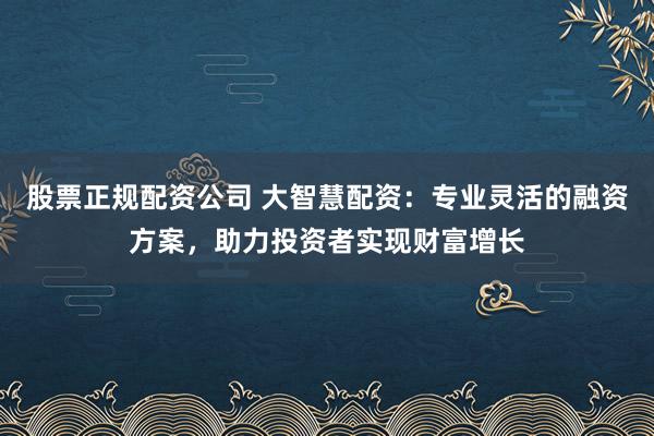 股票正规配资公司 大智慧配资：专业灵活的融资方案，助力投资者实现财富增长