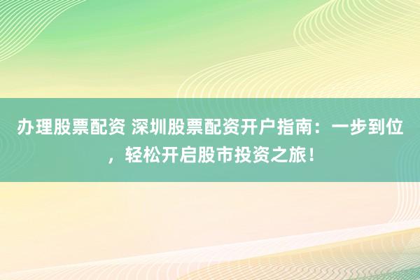 办理股票配资 深圳股票配资开户指南：一步到位，轻松开启股市投资之旅！